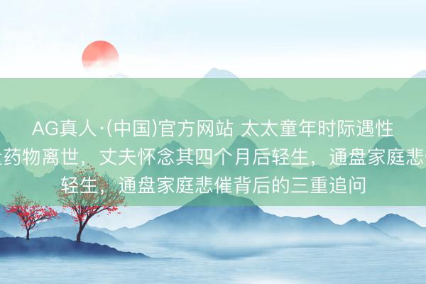 AG真人·(中国)官方网站 太太童年时际遇性侵，婚后服用过量药物离世，丈夫怀念其四个月后轻生，通盘家庭悲催背后的三重追问