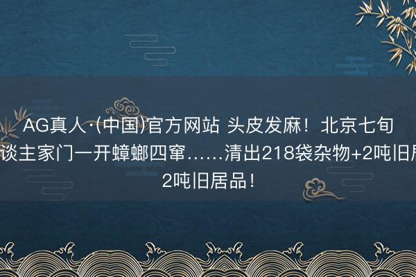 AG真人·(中国)官方网站 头皮发麻！北京七旬老东谈主家门一开蟑螂四窜……清出218袋杂物+2吨旧居品！