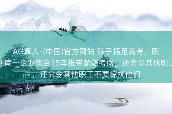 AG真人·(中国)官方网站 孩子插足高考，职工可休三天！河南一企业集合15年推带薪陪考假，还命令其他职工不要惊扰他们