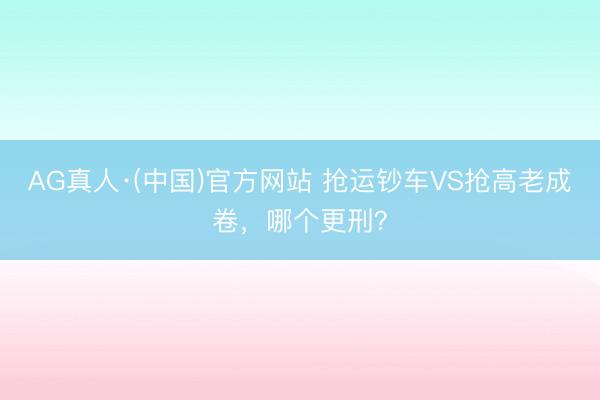 AG真人·(中国)官方网站 抢运钞车VS抢高老成卷，哪个更刑？