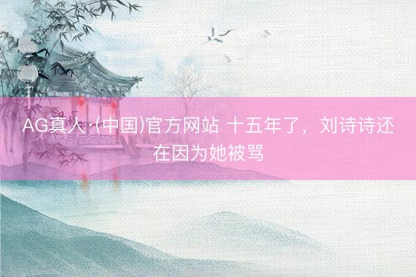 AG真人·(中国)官方网站 十五年了，刘诗诗还在因为她被骂