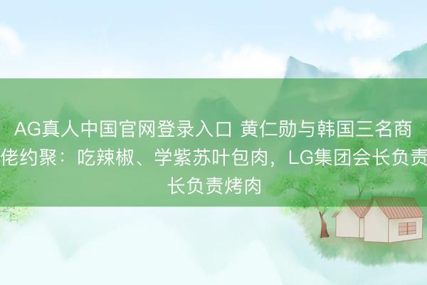 AG真人中国官网登录入口 黄仁勋与韩国三名商界大佬约聚：吃辣椒、学紫苏叶包肉，LG集团会长负责烤肉