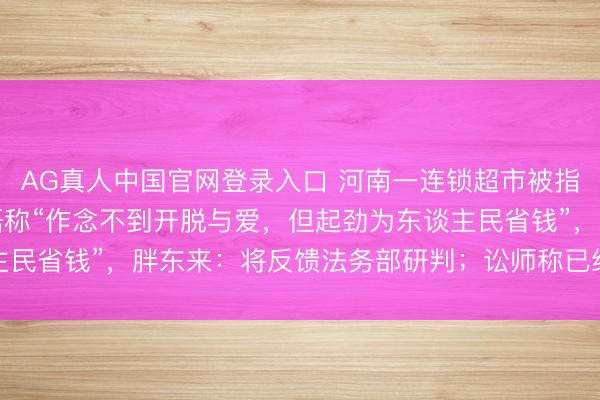 AG真人中国官网登录入口 河南一连锁超市被指“阴阳”胖东来，告白语称“作念不到开脱与爱，但起劲为东谈主民省钱”，胖东来：将反馈法务部研判；讼师称已组成不正派竞争