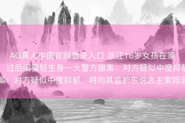 AG真人中国官网登录入口 浙江16岁女孩在家被闺蜜捅刺25刀致重伤，过后闺蜜轻生身一火警方撤案：对方疑似中度抑郁，将向其监护东说念主索赔调整费