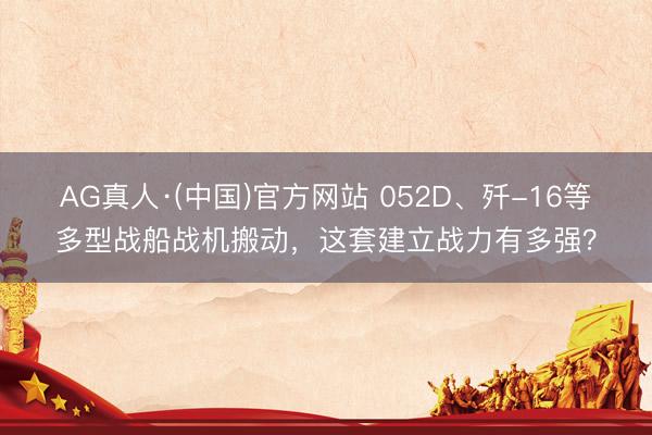AG真人·(中国)官方网站 052D、歼-16等多型战船战机搬动，这套建立战力有多强？