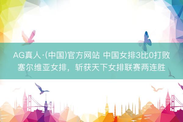 AG真人·(中国)官方网站 中国女排3比0打败塞尔维亚女排，斩获天下女排联赛两连胜