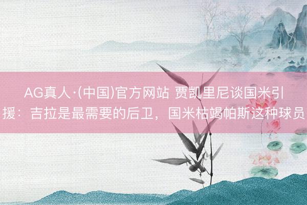 AG真人·(中国)官方网站 贾凯里尼谈国米引援:吉拉是最需要的后卫,国米枯竭帕斯这种球员
