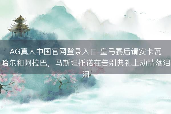 AG真人中国官网登录入口 皇马赛后请安卡瓦哈尔和阿拉巴，马斯坦托诺在告别典礼上动情落泪