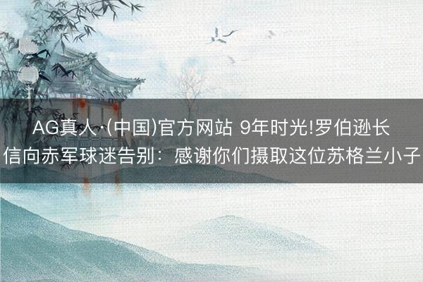 AG真人·(中国)官方网站 9年时光!罗伯逊长信向赤军球迷告别：感谢你们摄取这位苏格兰小子