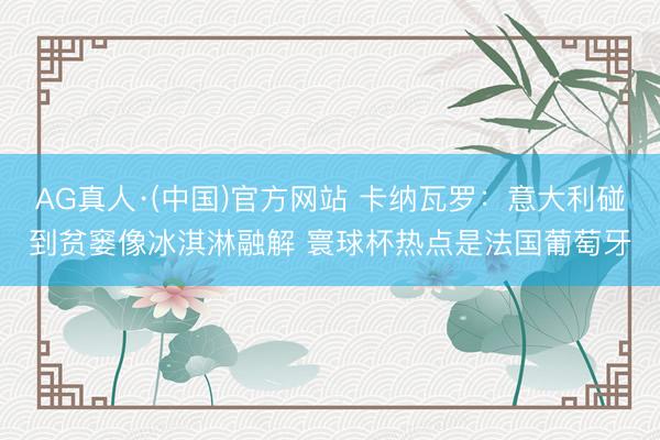 AG真人·(中国)官方网站 卡纳瓦罗：意大利碰到贫窭像冰淇淋融解 寰球杯热点是法国葡萄牙