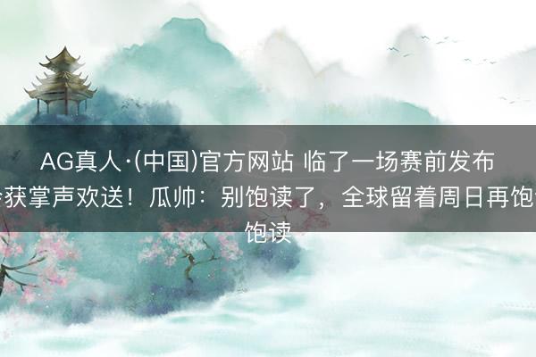 AG真人·(中国)官方网站 临了一场赛前发布会获掌声欢送！瓜帅：别饱读了，全球留着周日再饱读