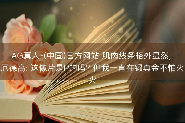 AG真人·(中国)官方网站 肌肉线条格外显然， 厄德高: 这像片是P的吗? 但我一直在锻真金不怕火