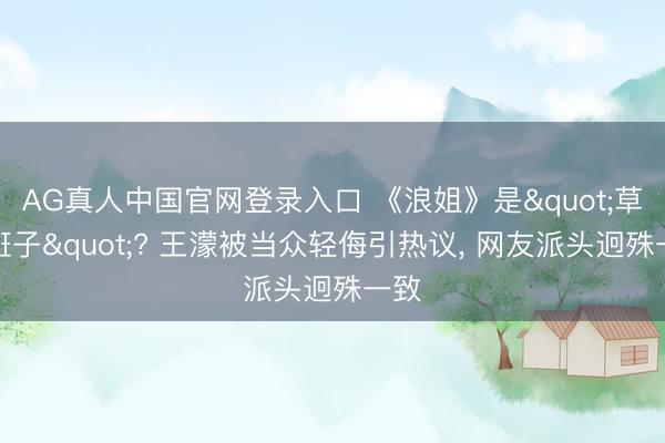AG真人中国官网登录入口 《浪姐》是"草台班子"? 王濛被当众轻侮引热议， 网友派头迥殊一致