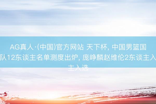 AG真人·(中国)官方网站 天下杯， 中国男篮国度队12东谈主名单测度出炉， 庞峥麟赵维伦2东谈主入选