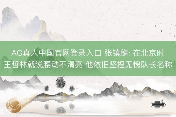 AG真人中国官网登录入口 张镇麟: 在北京时王哲林就说腰动不清亮 他依旧坚捏无愧队长名称