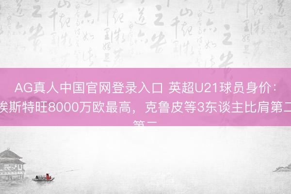 AG真人中国官网登录入口 英超U21球员身价：埃斯特旺8000万欧最高，克鲁皮等3东谈主比肩第二