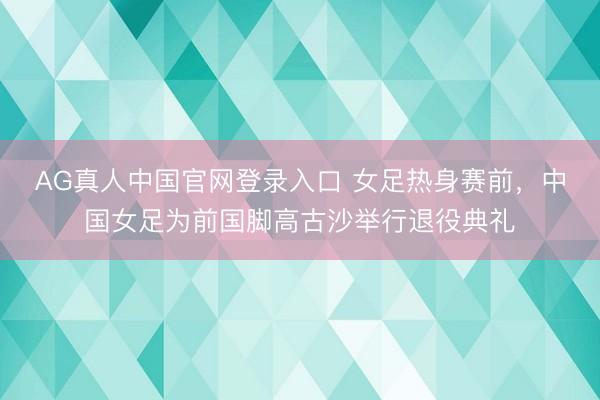 AG真人中国官网登录入口 女足热身赛前，中国女足为前国脚高古沙举行退役典礼