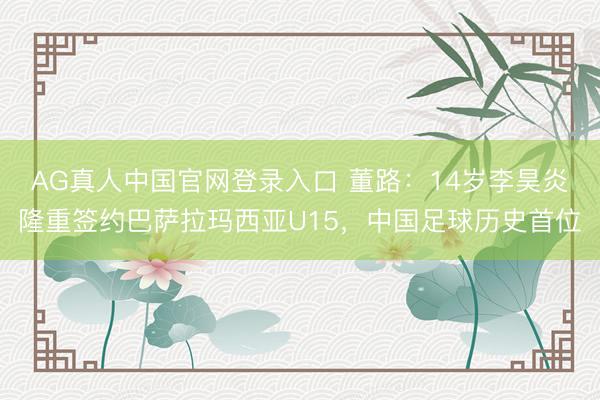 AG真人中国官网登录入口 董路：14岁李昊炎隆重签约巴萨拉玛西亚U15，中国足球历史首位