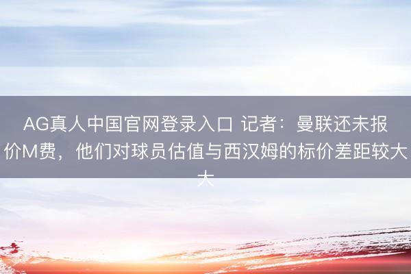AG真人中国官网登录入口 记者：曼联还未报价M费，他们对球员估值与西汉姆的标价差距较大