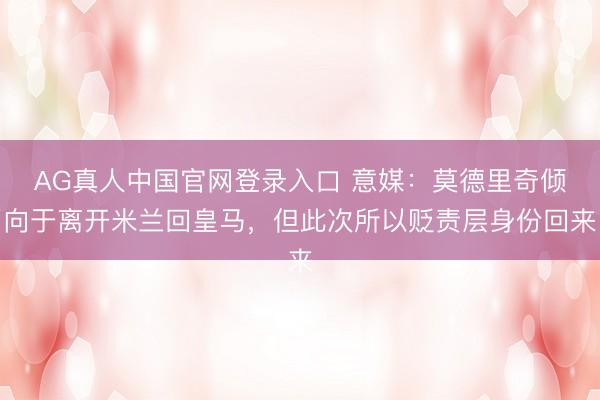 AG真人中国官网登录入口 意媒:莫德里奇倾向于离开米兰回皇马,但此次所以贬责层身份回来