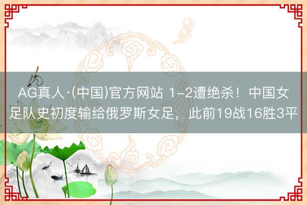 AG真人·(中国)官方网站 1-2遭绝杀！中国女足队史初度输给俄罗斯女足，此前19战16胜3平