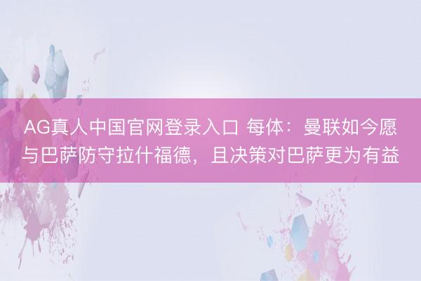 AG真人中国官网登录入口 每体：曼联如今愿与巴萨防守拉什福德，且决策对巴萨更为有益
