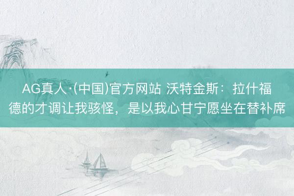 AG真人·(中国)官方网站 沃特金斯：拉什福德的才调让我骇怪，是以我心甘宁愿坐在替补席