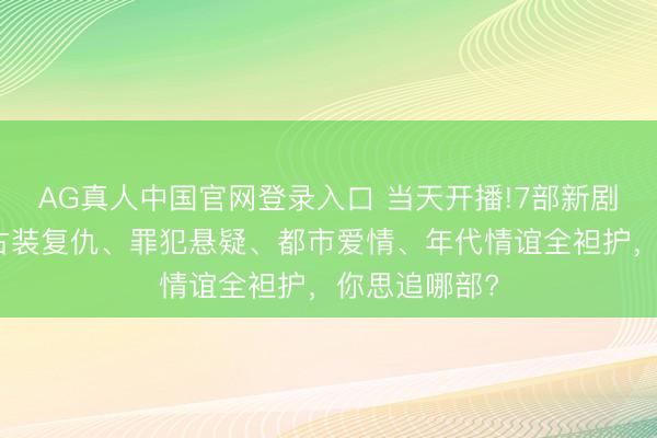 AG真人中国官网登录入口 当天开播!7部新剧同天上线,古装复仇、罪犯悬疑、都市爱情、年代情谊全袒护,你思追哪部?