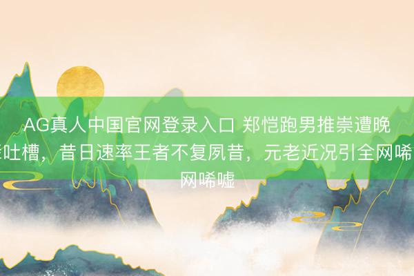 AG真人中国官网登录入口 郑恺跑男推崇遭晚辈吐槽,昔日速率王者不复夙昔,元老近况引全网唏嘘