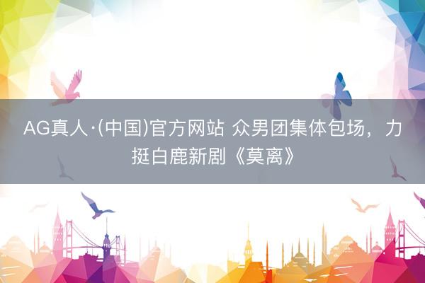 AG真人·(中国)官方网站 众男团集体包场，力挺白鹿新剧《莫离》