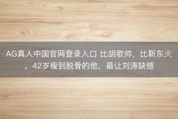 AG真人中国官网登录入口 比胡歌帅，比靳东火，42岁瘦到脱骨的他，最让刘涛缺憾