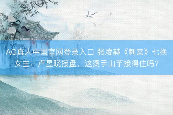 AG真人中国官网登录入口 张凌赫《刺棠》七换女主：卢昱晓接盘，这烫手山芋接得住吗?