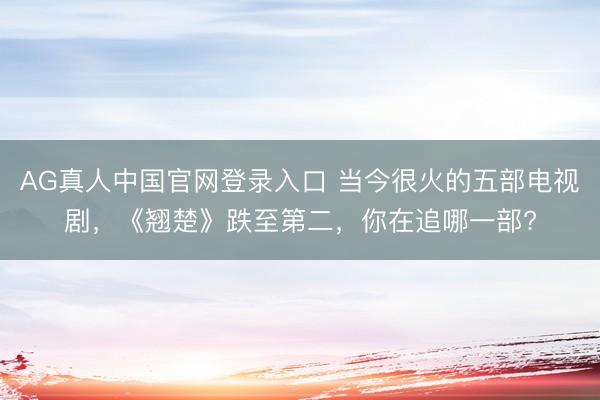 AG真人中国官网登录入口 当今很火的五部电视剧，《翘楚》跌至第二，你在追哪一部?