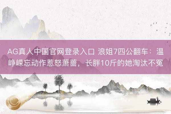 AG真人中国官网登录入口 浪姐7四公翻车：温峥嵘忘动作惹怒萧蔷，长胖10斤的她淘汰不冤