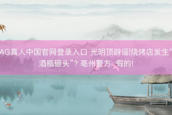 AG真人中国官网登录入口 光明顶辟谣|烧烤店发生“酒瓶砸头”? 亳州警方: 假的!