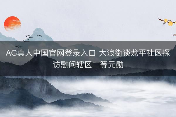 AG真人中国官网登录入口 大浪街谈龙平社区探访慰问辖区二等元勋