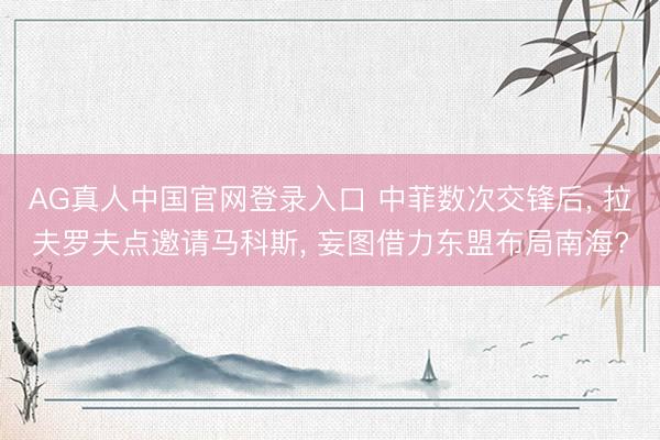 AG真人中国官网登录入口 中菲数次交锋后， 拉夫罗夫点邀请马科斯， 妄图借力东盟布局南海?