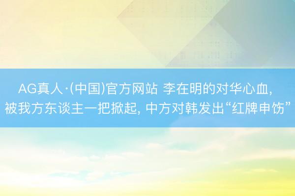 AG真人·(中国)官方网站 李在明的对华心血， 被我方东谈主一把掀起， 中方对韩发出“红牌申饬”