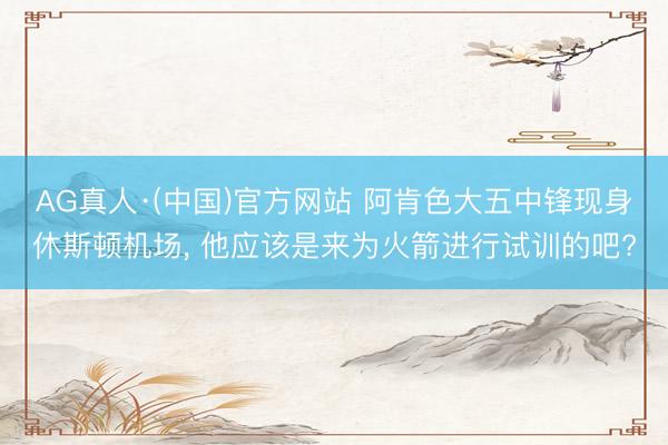 AG真人·(中国)官方网站 阿肯色大五中锋现身休斯顿机场， 他应该是来为火箭进行试训的吧?