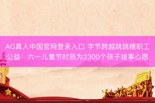 AG真人中国官网登录入口 字节跨越跳跳糖职工公益：六一儿童节时辰为2300个孩子竣事心愿