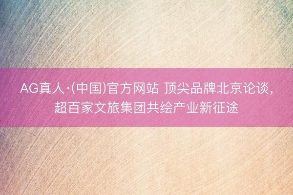 AG真人·(中国)官方网站 顶尖品牌北京论谈，超百家文旅集团共绘产业新征途