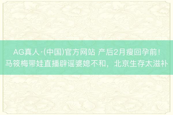 AG真人·(中国)官方网站 产后2月瘦回孕前！马筱梅带娃直播辟谣婆媳不和，北京生存太滋补