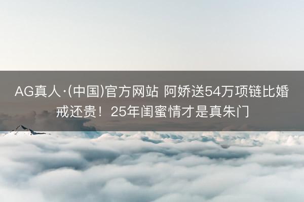 AG真人·(中国)官方网站 阿娇送54万项链比婚戒还贵！25年闺蜜情才是真朱门