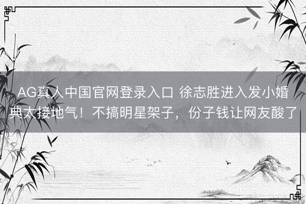 AG真人中国官网登录入口 徐志胜进入发小婚典太接地气！不搞明星架子，份子钱让网友酸了