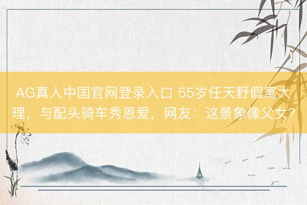 AG真人中国官网登录入口 55岁任天野假寓大理，与配头骑车秀恩爱，网友：这景象像父女？