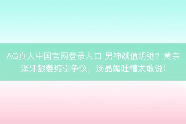 AG真人中国官网登录入口 男神颜值坍弛？黄宗泽牙龈萎缩引争议，汤晶媚吐槽太敢说！