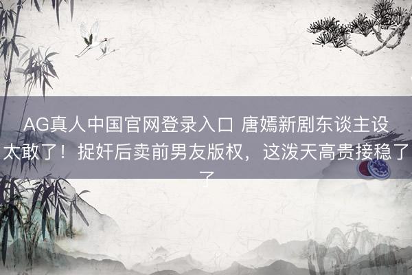 AG真人中国官网登录入口 唐嫣新剧东谈主设太敢了！捉奸后卖前男友版权，这泼天高贵接稳了