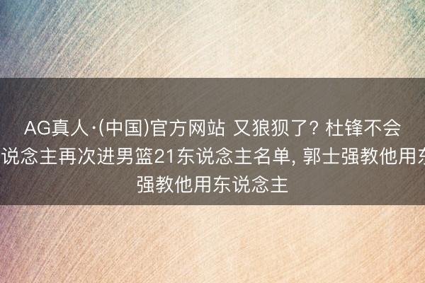 AG真人·(中国)官方网站 又狼狈了? 杜锋不会用的3东说念主再次进男篮21东说念主名单， 郭士强教他用东说念主