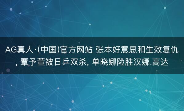 AG真人·(中国)官方网站 张本好意思和生效复仇， 覃予萱被日乒双杀， 单晓娜险胜汉娜.高达