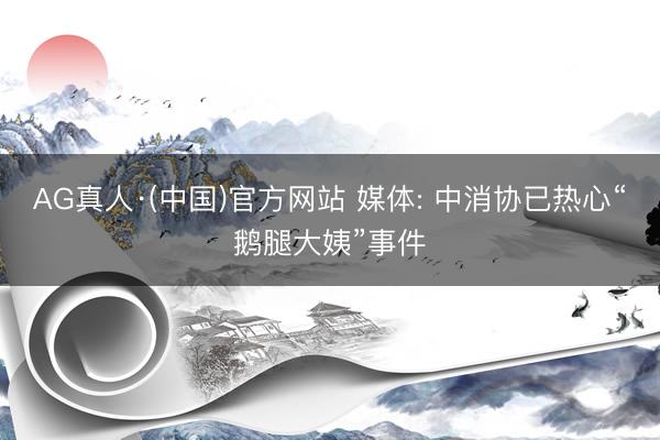 AG真人·(中国)官方网站 媒体: 中消协已热心“鹅腿大姨”事件